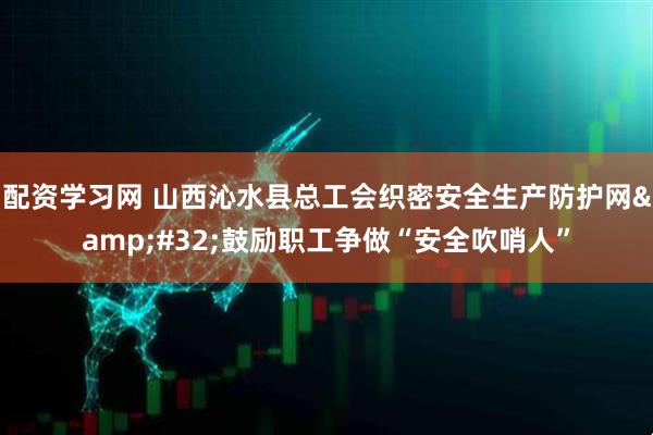 配资学习网 山西沁水县总工会织密安全生产防护网&#32;鼓励职工争做“安全吹哨人”