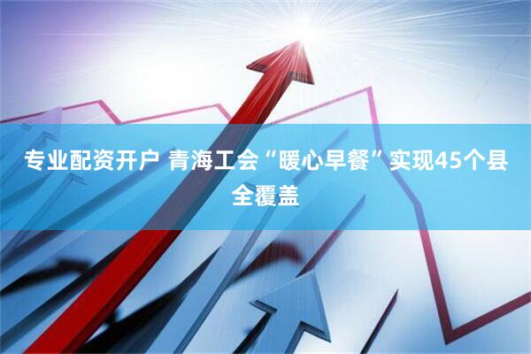 专业配资开户 青海工会“暖心早餐”实现45个县全覆盖