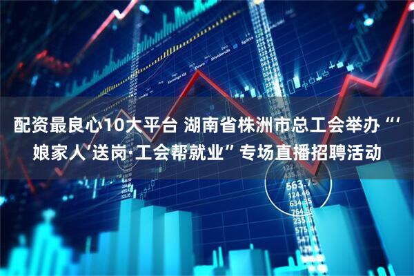 配资最良心10大平台 湖南省株洲市总工会举办“‘娘家人’送岗·工会帮就业”专场直播招聘活动