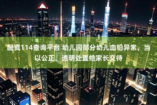 配资114查询平台 幼儿园部分幼儿血铅异常，当以公正、透明处置给家长交待