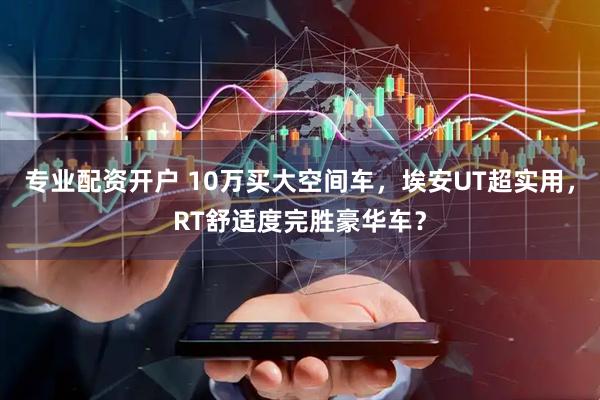 专业配资开户 10万买大空间车，埃安UT超实用，RT舒适度完胜豪华车？