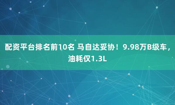 配资平台排名前10名 马自达妥协！9.98万B级车，油耗仅1.3L