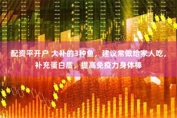 配资平开户 大补的3种鱼，建议常做给家人吃，补充蛋白质，提高免疫力身体棒