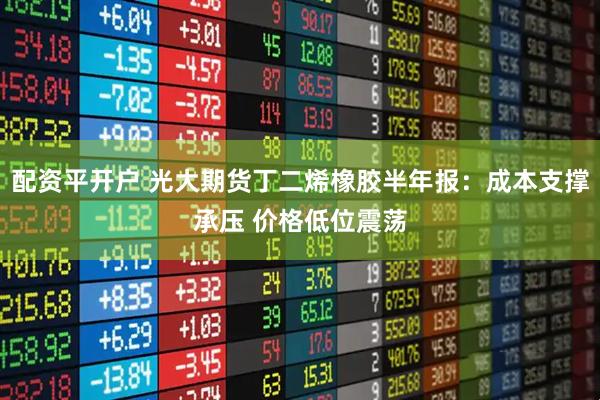 配资平开户 光大期货丁二烯橡胶半年报：成本支撑承压 价格低位震荡