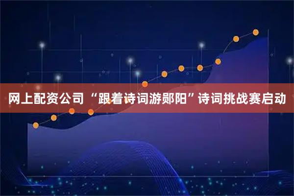 网上配资公司 “跟着诗词游郧阳”诗词挑战赛启动