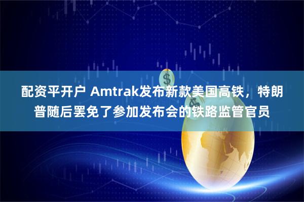 配资平开户 Amtrak发布新款美国高铁，特朗普随后罢免了参加发布会的铁路监管官员