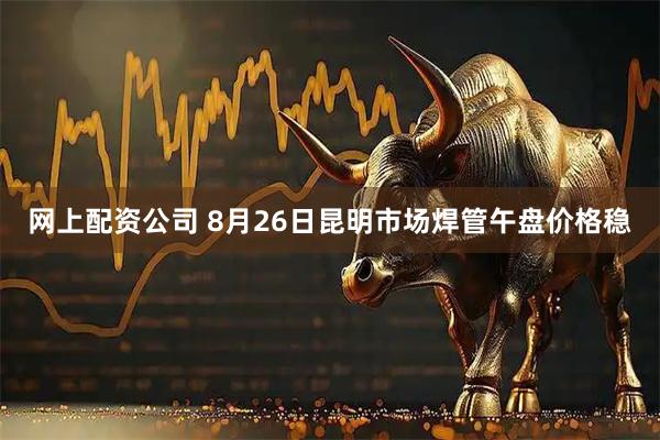 网上配资公司 8月26日昆明市场焊管午盘价格稳