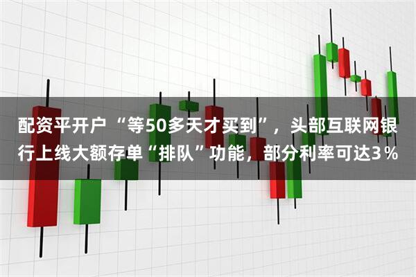 配资平开户 “等50多天才买到”，头部互联网银行上线大额存单“排队”功能，部分利率可达3％