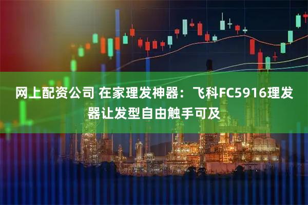 网上配资公司 在家理发神器：飞科FC5916理发器让发型自由触手可及