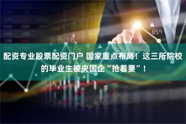 配资专业股票配资门户 国家重点布局！这三所院校的毕业生被央国企“抢着要”！