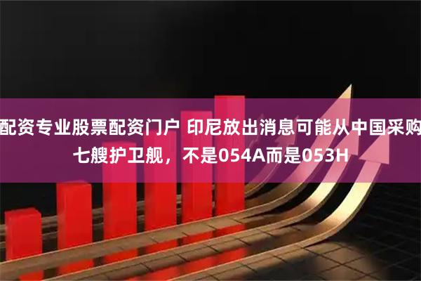 配资专业股票配资门户 印尼放出消息可能从中国采购七艘护卫舰，不是054A而是053H