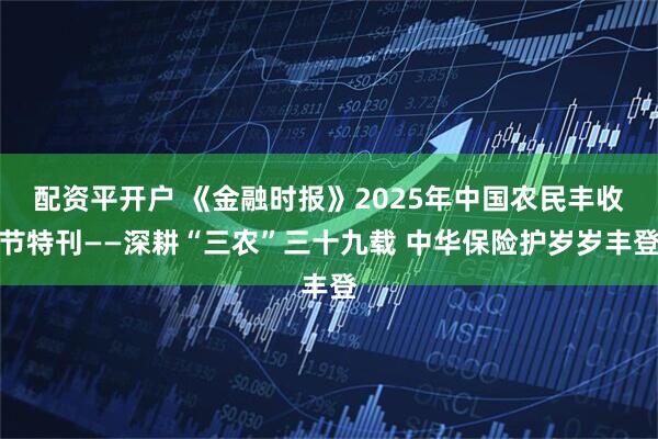 配资平开户 《金融时报》2025年中国农民丰收节特刊——深耕“三农”三十九载 中华保险护岁岁丰登