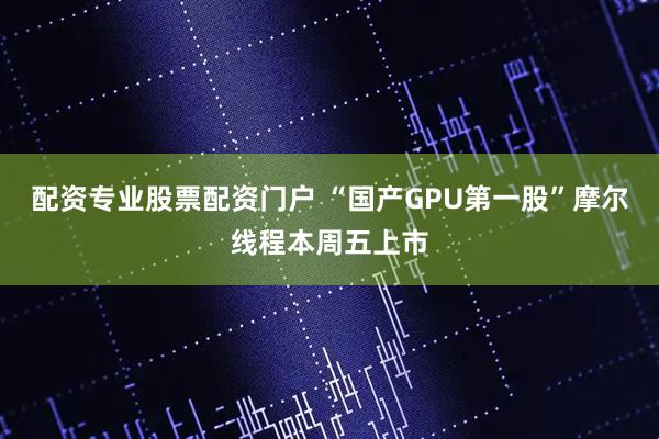 配资专业股票配资门户 “国产GPU第一股”摩尔线程本周五上市