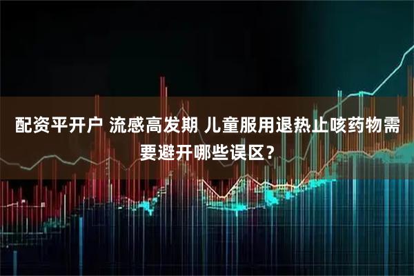 配资平开户 流感高发期 儿童服用退热止咳药物需要避开哪些误区？