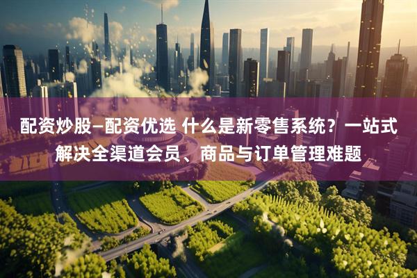 配资炒股—配资优选 什么是新零售系统?一站式解决全渠道会员、商品与订单管理难题