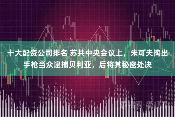 十大配资公司排名 苏共中央会议上，朱可夫掏出手枪当众逮捕贝利亚，后将其秘密处决