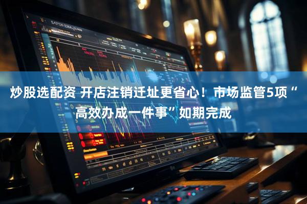炒股选配资 开店注销迁址更省心！市场监管5项“高效办成一件事”如期完成