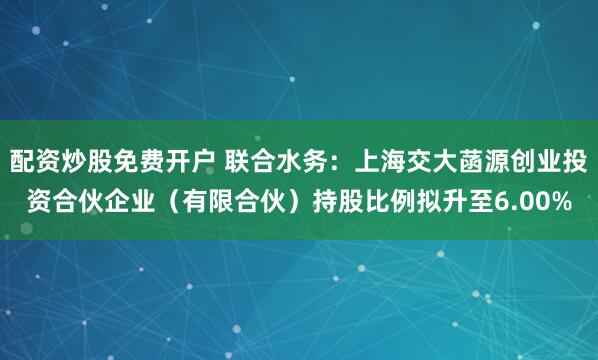 配资炒股免费开户 联合水务：上海交大菡源创业投资合伙企业（有限合伙）持股比例拟升至6.00%