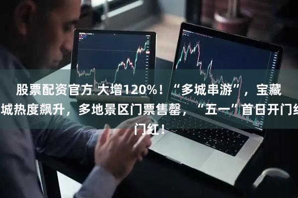 股票配资官方 大增120%！“多城串游”，宝藏小城热度飙升，多地景区门票售罄，“五一”首日开门红！