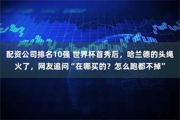 配资公司排名10强 世界杯首秀后，哈兰德的头绳火了，网友追问“在哪买的？怎么跑都不掉”