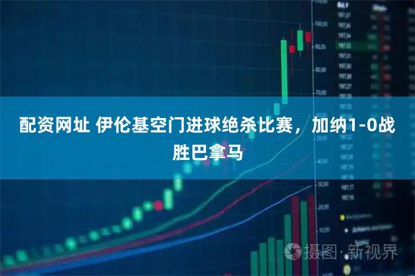 配资网址 伊伦基空门进球绝杀比赛，加纳1-0战胜巴拿马